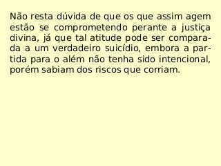 Não resta dúvida de que os que assim agem
estão se comprometendo perante a justiça
divina, já que tal atitude pode ser compara-
da a um verdadeiro suicídio, embora a par-
tida para o além não tenha sido intencional,
porém sabiam dos riscos que corriam.
 