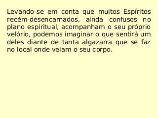 Levando-se em conta que muitos Espíritos
recém-desencarnados, ainda confusos no
plano espiritual, acompanham o seu próprio
velório, podemos imaginar o que sentirá um
deles diante de tanta algazarra que se faz
no local onde velam o seu corpo.
 