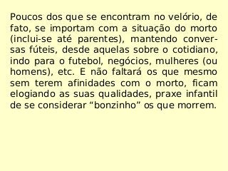 Poucos dos que se encontram no velório, de
fato, se importam com a situação do morto
(inclui-se até parentes), mantendo conver-
sas fúteis, desde aquelas sobre o cotidiano,
indo para o futebol, negócios, mulheres (ou
homens), etc. E não faltará os que mesmo
sem terem afinidades com o morto, ficam
elogiando as suas qualidades, praxe infantil
de se considerar “bonzinho” os que morrem.
 