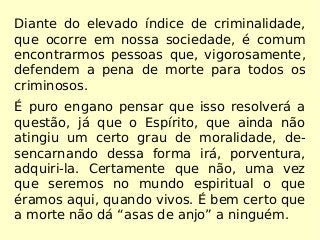Diante do elevado índice de criminalidade,
que ocorre em nossa sociedade, é comum
encontrarmos pessoas que, vigorosamente,
defendem a pena de morte para todos os
criminosos.
É puro engano pensar que isso resolverá a
questão, já que o Espírito, que ainda não
atingiu um certo grau de moralidade, de-
sencarnando dessa forma irá, porventura,
adquiri-la. Certamente que não, uma vez
que seremos no mundo espiritual o que
éramos aqui, quando vivos. É bem certo que
a morte não dá “asas de anjo” a ninguém.
 