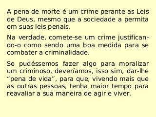 A pena de morte é um crime perante as Leis
de Deus, mesmo que a sociedade a permita
em suas leis penais.
Na verdade, comete-se um crime justifican-
do-o como sendo uma boa medida para se
combater a criminalidade.
Se pudéssemos fazer algo para moralizar
um criminoso, deveríamos, isso sim, dar-lhe
“pena de vida”, para que, vivendo mais que
as outras pessoas, tenha maior tempo para
reavaliar a sua maneira de agir e viver.
 