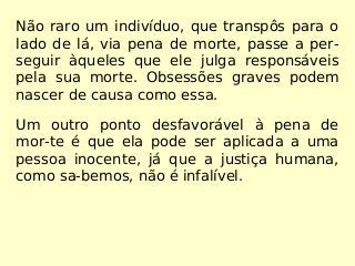 Não raro um indivíduo, que transpôs para o
lado de lá, via pena de morte, passe a per-
seguir àqueles que ele julga responsáveis
pela sua morte. Obsessões graves podem
nascer de causa como essa.
Um outro ponto desfavorável à pena de
mor-te é que ela pode ser aplicada a uma
pessoa inocente, já que a justiça humana,
como sa-bemos, não é infalível.
 