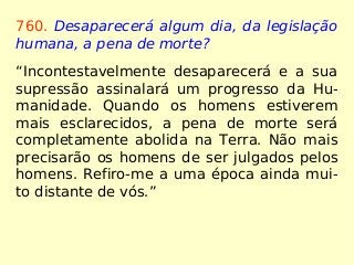 760. Desaparecerá algum dia, da legislação
humana, a pena de morte?
“Incontestavelmente desaparecerá e a sua
supressão assinalará um progresso da Hu-
manidade. Quando os homens estiverem
mais esclarecidos, a pena de morte será
completamente abolida na Terra. Não mais
precisarão os homens de ser julgados pelos
homens. Refiro-me a uma época ainda mui-
to distante de vós.”
 