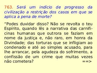 763. Será um indício de progresso da
civilização a restrição dos casos em que se
aplica a pena de morte?
“Podes duvidar disso? Não se revolta o teu
Espírito, quando lês a narrativa das carnifi-
cinas humanas que outrora se faziam em
nome da justiça e, não raro, em honra da
Divindade; das torturas que se infligiam ao
condenado e até ao simples acusado, para
lhe arrancar, pela agudeza do sofrimento, a
confissão de um crime que muitas vezes
não cometera? ==>
 