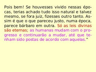 Pois bem! Se houvesses vivido nessas épo-
cas, terias achado tudo isso natural e talvez
mesmo, se fora juiz, fizesses outro tanto. As-
sim é que o que pareceu justo, numa época,
parece bárbaro em outra. Só as leis divinas
são eternas; as humanas mudam com o pro-
gresso e continuarão a mudar, até que te-
nham sido postas de acordo com aquelas.”
 
