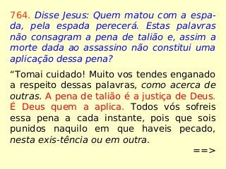 764. Disse Jesus: Quem matou com a espa-
da, pela espada perecerá. Estas palavras
não consagram a pena de talião e, assim a
morte dada ao assassino não constitui uma
aplicação dessa pena?
“Tomai cuidado! Muito vos tendes enganado
a respeito dessas palavras, como acerca de
outras. A pena de talião é a justiça de Deus.
É Deus quem a aplica. Todos vós sofreis
essa pena a cada instante, pois que sois
punidos naquilo em que haveis pecado,
nesta exis-tência ou em outra.
==>
 
