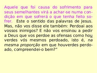 Aquele que foi causa do sofrimento para
seus semelhantes virá a achar-se numa con-
dição em que sofrerá o que tenha feito so-
frer. Este o sentido das palavras de Jesus.
Mas, não vos disse ele também: Perdoai aos
vossos inimigos? E não vos ensinou a pedir
a Deus que vos perdoe as ofensas como hou
verdes vós mesmos perdoado, isto é, na
mesma proporção em que houverdes perdo-
ado, compreendei-o bem?”
 