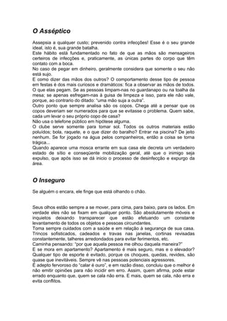 O Asséptico
Assepsia a qualquer custo; prevenido contra infecções! Esse é o seu grande
ideal, isto é, sua grande batalha.
Este hábito está fundamentado no fato de que as mãos são mensageiros
certeiros de infecções e, praticamente, as únicas partes do corpo que têm
contato com a boca.
No caso de pegar em dinheiro, geralmente considera que somente o seu não
está sujo.
E como dizer das mãos dos outros? O comportamento desse tipo de pessoa
em festas é dos mais curiosos e dramáticos: fica a observar as mãos de todos.
O que elas pegam. Se as pessoas limpam-nas no guardanapo ou na toalha da
mesa; se apenas esfregam-nas à guisa de limpeza e isso, para ele não vale,
porque, ao contrario do ditado: “uma mão suja a outra”.
Outro ponto que sempre analisa são os copos. Chega até a pensar que os
copos deveriam ser numerados para que se evitasse o problema. Quem sabe,
cada um levar o seu próprio copo de casa?
Não usa o telefone público em hipótese alguma.
O clube serve somente para tomar sol. Todos os outros materiais estão
poluídos; bola, raquete, e o que dizer do baralho? Entrar na piscina? De jeito
nenhum. Se for jogado na água pelos companheiros, então a coisa se torna
trágica...
Quando aparece uma mosca errante em sua casa ele decreta um verdadeiro
estado de sítio e conseqüente mobilização geral, até que o inimigo seja
expulso, que após isso se dá inicio o processo de desinfecção e expurgo da
área.


O Inseguro
Se alguém o encara, ele finge que está olhando o chão.


Seus olhos estão sempre a se mover, para cima, para baixo, para os lados. Em
verdade eles não se fixam em qualquer ponto. São absolutamente móveis e
inquietos deixando transparecer que estão efetuando um constante
levantamento de todos os objetos e pessoas circundantes.
Toma sempre cuidados com a saúde e em relação à segurança de sua casa.
Trincos sofisticados, cadeados e travas nas janelas, cortinas revisadas
constantemente, talheres arredondados para evitar ferimentos, etc.
Caminha pensando: “por que aquela pessoa me olhou daquela maneira?”
E se mora em apartamento? Apartamento é mais seguro, mas e o elevador?
Qualquer tipo de esporte é evitado, porque os choques, quedas, revides, são
quase que inevitáveis. Sempre vê nas pessoas potenciais agressores.
É adepto fervoroso do “calar é ouro”, e em razão disso, concluiu que o melhor é
não emitir opiniões para não incidir em erro. Assim, quem afirma, pode estar
errado enquanto que, quem se cala não erra. E mais, quem se cala, não erra e
evita conflitos.
 