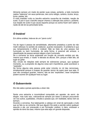 Alimenta sempre um medo de perder suas coisas, portanto, a todo momento
realiza “balanços” em seus pertences, tais como relógio, carteira, óculos, lenço,
livros, pastas, etc.
O mais imediato ruído ou barulho estranho causa-lhe de imediato, reação de
susto. O pior é que o barulho sequer chamou a atenção dos outros e, portanto,
sua reação de susto é que causa espanto porque os outros ficam sem saber a
razão de ele ter-se perturbado tanto.



O Instável
Em ultima análise, trata-se de um “pavio curto”.


Via de regra é pessoa de sensibilidade, altamente prestativa a ponto de não
medir esforços no sentido de colaborar, quando necessário. O problema é que
seu temperamento é difícil e instável. Não se trata de uma pessoa mal
humorada ou bem humorada, de certa forma, é possível até arriscar, a
classificação de pessoa sempre alegre e bem humorada.
Se a conversa se torna acalorada em função de conceito emitido por ele,
mesmo que errado, o “duelo” é elevado às alturas. Sim, porque o falar alto, dá
lugar ao gritar.
Seu circulo de relações está sempre de sobreaviso porque, que qualquer
momento, ou a propósito de alguma coisa sem importância, pode acontecer a
“explosão”.
De forma alguma esta pessoa pode estar incluída no rol das rancorosas,
simplesmente porque é incapaz de guardar rancor de quem quer que seja. O
que não consegue guardar, mesmo, são as tais “explosões”; esse rompantes
podem ocorrer em qualquer hora ou lugar.



O Subserviente
Ele não sabe e jamais aprendeu a dizer não


Sente uma estranha e incontrolável compulsão em agradar, de servir, de
elogiar, mas tudo isso, colocando-se sempre por baixo e sempre procurando
ver nos outros, qualidades, virtudes e posses que, em realidade, talvez nem as
tenham.
Durante a conversa, fica balançando a cabeça em sinal de aprovação a tudo
que se fala ou se comenta. Até que alguém lhe pede a opinião sobre qualquer
assunto e ele, por precaução e por formação, prefere, é claro, endossar a
opinião do dono da casa, mesmo que esta seja um grande disparate.
 