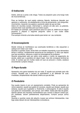 O Indiscreto
Súbito, abre-se a porta e ele chega. Todos se preparam para uma longa noite
de inconveniências.

Para se lembrar de qual sujeito estamos falando, lembre-se daquele que
aparece e, sutilmente, vai atrapalhando a linha de pensamento, com perguntas,
movimentos, mexendo nos papeis e querendo saber de que se trata.
Adora em reuniões sociais, interromper e, sempre em alto som, ou gritando,
costuma dizer suas opiniões para que todos ouçam.
Em festas por exemplo, após pererecar para lá e para cá, detém-se em algum
grupinho e dispara a seguinte pergunta: sobre o que vocês estão
conversando?...
Fica sempre mirando uma bolsa aberta para tentar ver seu conteúdo.



O Inconseqüente
Desde criança já manifestava sua acentuada tendência a não esquentar a
cabeça com nada e por nada.
Quantas e quantas vezes, tendo feito um trabalho importante e que demandara
tempo e esforço, simplesmente esquecia-se de entrega-lo. É claro que depois
que isso acontecia, colocava a culpa na intransigência do professor.
Quando perguntado pelo pai sobre onde estava o recibo de pagamento da
escola, sabia que o guardara em algum lugar, mas não conseguia lembrar-se
onde. É curioso que em muitas vezes em que ao procurar o recibo, acabava
encontrando o próprio cheque.


O Papo-furado
Apresenta uma gama bastante rica em nada. É aquele que promete para não
cumprir. Aqueles que o cercam já aprenderam a se defender de suas
investidas; simplesmente não dando critério ao que ele fala.


O Perdulário
Sua queda mesmo é por um equipamento completo. Pode se apresentar de
vários aspectos: aquele que gasta em excesso, aquele que dissipa, aquele que
esbanja, aquele que é gastador e, finalmente, o extravagante. E este é aquele
que gasta em necessidade, sem pensar, sem refletir. Gasta pelo fato de gastar,
apenas atendo aos impulsos momentâneos que o levam a adquirir coisas que,
em realidade, seriam perfeitamente dispensáveis. Compra porque achou
bonito.
Quantas e quantas vezes ele adquiriu roupas que achava interessantes, mas
logo estes deixam de ser interessantes e encosta-os.
 