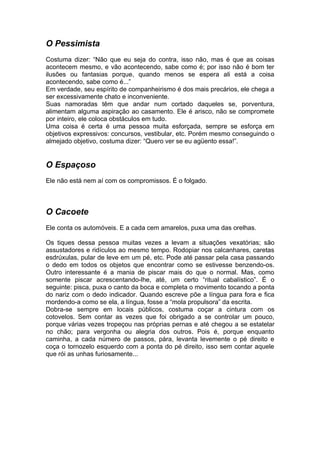 O Pessimista
Costuma dizer: “Não que eu seja do contra, isso não, mas é que as coisas
acontecem mesmo, e vão acontecendo, sabe como é; por isso não é bom ter
ilusões ou fantasias porque, quando menos se espera ali está a coisa
acontecendo, sabe como é...”
Em verdade, seu espírito de companheirismo é dos mais precários, ele chega a
ser excessivamente chato e inconveniente.
Suas namoradas têm que andar num cortado daqueles se, porventura,
alimentam alguma aspiração ao casamento. Ele é arisco, não se compromete
por inteiro, ele coloca obstáculos em tudo.
Uma coisa é certa é uma pessoa muita esforçada, sempre se esforça em
objetivos expressivos: concursos, vestibular, etc. Porém mesmo conseguindo o
almejado objetivo, costuma dizer: “Quero ver se eu agüento essa!”.


O Espaçoso
Ele não está nem aí com os compromissos. É o folgado.



O Cacoete
Ele conta os automóveis. E a cada cem amarelos, puxa uma das orelhas.

Os tiques dessa pessoa muitas vezes a levam a situações vexatórias; são
assustadores e ridículos ao mesmo tempo. Rodopiar nos calcanhares, caretas
esdrúxulas, pular de leve em um pé, etc. Pode até passar pela casa passando
o dedo em todos os objetos que encontrar como se estivesse benzendo-os.
Outro interessante é a mania de piscar mais do que o normal. Mas, como
somente piscar acrescentando-lhe, até, um certo “ritual cabalístico”. É o
seguinte: pisca, puxa o canto da boca e completa o movimento tocando a ponta
do nariz com o dedo indicador. Quando escreve põe a língua para fora e fica
mordendo-a como se ela, a língua, fosse a “mola propulsora” da escrita.
Dobra-se sempre em locais públicos, costuma coçar a cintura com os
cotovelos. Sem contar as vezes que foi obrigado a se controlar um pouco,
porque várias vezes tropeçou nas próprias pernas e até chegou a se estatelar
no chão; para vergonha ou alegria dos outros. Pois é, porque enquanto
caminha, a cada número de passos, pára, levanta levemente o pé direito e
coça o tornozelo esquerdo com a ponta do pé direito, isso sem contar aquele
que rói as unhas furiosamente...
 