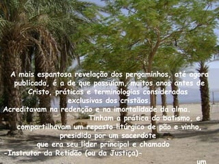 A mais espantosa revelação dos pergaminhos, até agora
   publicada, é a de que possuíam, muitos anos antes de
       Cristo, práticas e terminologias consideradas
                  exclusivas dos cristãos.
Acreditavam na redenção e na imortalidade da alma.
                         Tinham a prática do batismo, e
    compartilhavam um repasto litúrgico de pão e vinho,
                presidido por um sacerdote
          que era seu líder principal e chamado
-Instrutor da Retidão (ou da Justiça)-
 