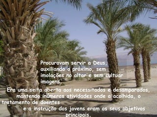 Procuravam servir a Deus,
              auxiliando o próximo, sem
              imolações no altar e sem cultuar
              imagens.
  Era uma seita aberta aos necessitados e desamparados,
     mantendo inúmeras atividades onde a acolhida, o
tratamento de doentes
        e a instrução dos jovens eram os seus objetivos
                        principais.
 