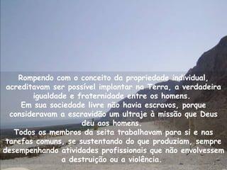 Rompendo com o conceito da propriedade individual,
 acreditavam ser possível implantar na Terra, a verdadeira
        igualdade e fraternidade entre os homens.
     Em sua sociedade livre não havia escravos, porque
  consideravam a escravidão um ultraje à missão que Deus
                     deu aos homens.
   Todos os membros da seita trabalhavam para si e nas
 tarefas comuns, se sustentando do que produziam, sempre
desempenhando atividades profissionais que não envolvessem
                a destruição ou a violência.
 