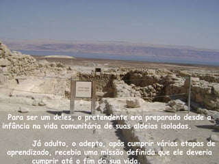 Para ser um deles, o pretendente era preparado desde a
infância na vida comunitária de suas aldeias isoladas.

        Já adulto, o adepto, após cumprir várias etapas de
 aprendizado, recebia uma missão definida que ele deveria
        cumprir até o fim da sua vida.
 