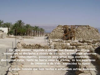Em seus ensinos, seguindo o método das Escolas Iniciáticas,
 submetiam os discípulos a rituais de iniciação, e conforme adquiriam
      mais conhecimentos, passavam para graus mais avançados.
Mostravam então, tanto na teoria como na prática, as leis superiores
                    do Universo e da Vida, esquecidas na época.

     É sabido também que liam textos e estudavam outras doutrinas.
 