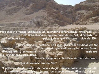 Para medir o tempo utilizavam um calendário diferenciado, inspirado
                  em um calendário egípcio baseado no Sol, diferente do
  utilizado na época            pelos judeus que era constituído de 354
dias.
              Seu calendário continha 364 dias que eram divididos em 52
  semanas,                    permitindo que cada estação do ano fosse
  dividida em 13 semanas e                                      mais um
dia, unindo cada uma delas.
                          Consideravam seu calendário sintonizado com a
              “Lei da Grande Luz do Céu”.
 O primeiro dia do ano e o de cada estação sempre caiam no mesmo dia
  da semana -quarta feira- já que, de acordo com a Gênesis, foi no
 
