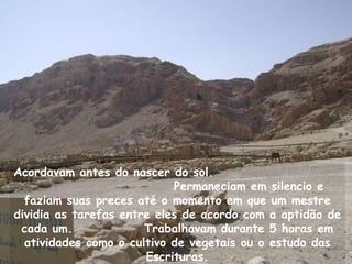 Acordavam antes do nascer do sol.
                            Permaneciam em silencio e
  faziam suas preces até o momento em que um mestre
dividia as tarefas entre eles de acordo com a aptidão de
 cada um.              Trabalhavam durante 5 horas em
  atividades como o cultivo de vegetais ou o estudo das
                       Escrituras.
 