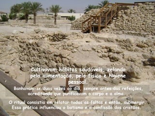 Cultivavam hábitos saudáveis, zelando
          pela alimentação, pelo físico e higiene
                         pessoal.
  Banhavam-se duas vezes ao dia, sempre antes das refeições,
        acreditando que purificavam o corpo e a alma.

O ritual consistia em relatar todas as faltas e então, submergir.
 Essa prática influenciou o batismo e a confissão dos cristãos.
 
