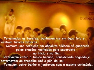 Terminadas as tarefas, banhavam-se em água fria e
vestiam túnicas brancas.
   Comiam uma refeição em absoluto silêncio só quebrado
          pelas orações recitadas pelo sacerdote,
                     no início e no fim.
  Retiravam então a túnica branca, considerada sagrada,e
retornavam ao trabalho até o pôr-do-sol.
  Tomavam outro banho e jantavam com a mesma cerimônia.
 
