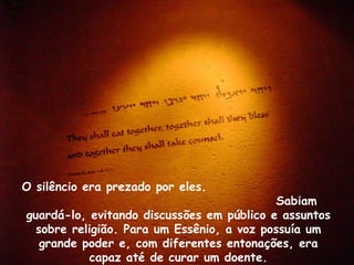 O silêncio era prezado por eles.
                                            Sabiam
guardá-lo, evitando discussões em público e assuntos
  sobre religião. Para um Essênio, a voz possuía um
   grande poder e, com diferentes entonações, era
           capaz até de curar um doente.
 