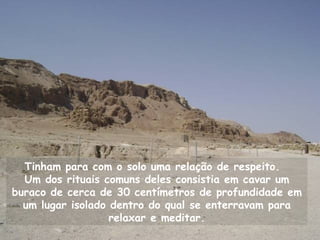 Tinham para com o solo uma relação de respeito.
  Um dos rituais comuns deles consistia em cavar um
buraco de cerca de 30 centímetros de profundidade em
  um lugar isolado dentro do qual se enterravam para
                   relaxar e meditar.
 