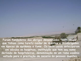 Foram fundadores dos abrigos denominados "beth-saida",
 que tinham como tarefa cuidar de doentes e desabrigados
em épocas de epidemia e fome. Os beth-saida anteciparam
    em séculos os hospitais, instituição que tem seu nome
derivado de hospitaleiros, denominação de um ramo essênio
  voltado para a prestação de socorro às pessoas doentes.
 
