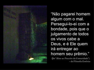“Não pagarei homem
                         algum com o mal.
                         Persegui-lo-ei com a
                         bondade, pois que o
                         julgamento de todos
                         os vivos cabe a
                         Deus, e é Ele quem
Local onde           foram entregar ao
                         irá
                         homem seu prêmio.”
encontrados os (do” Hino ao Preceito da Comunidade”)
Pergaminhos do Mar Morto        - da Filosofia Essênia-
 