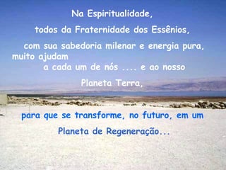 Na Espiritualidade,
     todos da Fraternidade dos Essênios,
  com sua sabedoria milenar e energia pura,
muito ajudam
       a cada um de nós .... e ao nosso
               Planeta Terra,


  para que se transforme, no futuro, em um
          Planeta de Regeneração...
 