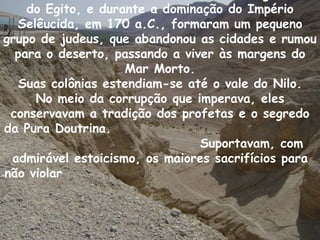 do Egito, e durante a dominação do Império
  Selêucida, em 170 a.C., formaram um pequeno
grupo de judeus, que abandonou as cidades e rumou
  para o deserto, passando a viver às margens do
                    Mar Morto.
  Suas colônias estendiam-se até o vale do Nilo.
     No meio da corrupção que imperava, eles
 conservavam a tradição dos profetas e o segredo
da Pura Doutrina.
                                Suportavam, com
 admirável estoicismo, os maiores sacrifícios para
não violar
 
