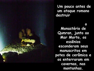 Um pouco antes de
 um ataque romano
destruir

                 o
   Monastério de
 Qumran, junto ao
   Mar Morto, os
       essênios
  esconderam seus
   manuscritos em
potes de cerâmica e
 os enterraram em
    cavernas, nas
     montanhas.
 