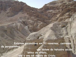 Estavam escondidos em 11 cavernas, centenas
de pergaminhos
                           que datam do terceiro século
                    antes de Cristo,
             até o ano 68 depois de Cristo.
 