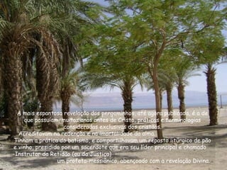 A mais espantosa revelação dos pergaminhos, até agora publicada, é a de
que possuíam, muitos anos antes de Cristo, práticas e terminologias
consideradas exclusivas dos cristãos.
Acreditavam na redenção e na imortalidade da alma.
Tinham a prática do batismo, e compartilhavam um repasto litúrgico de pão
e vinho, presidido por um sacerdote que era seu líder principal e chamado
-Instrutor da Retidão (ou da Justiça) -
um profeta-messiânico, abençoado com a revelação Divina.
 