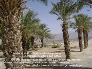 Procuravam servir a Deus, auxiliando o próximo,
sem imolações no altar e sem cultuar
imagens.Era uma seita aberta aos necessitados e desamparados, mantendo
inúmeras atividades onde a acolhida, o tratamento de doentes
e a instrução dos jovens eram os seus objetivos principais.
 