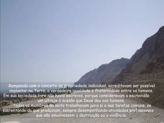 Rompendo com o conceito da propriedade individual, acreditavam ser possível
implantar na Terra, a verdadeira igualdade e fraternidade entre os homens.
Em sua sociedade livre não havia escravos, porque consideravam a escravidão
um ultraje à missão que Deus deu aos homens.
Todos os membros da seita trabalhavam para si e nas tarefas comuns, se
sustentando do que produziam, sempre desempenhando atividades profissionais
que não envolvessem a destruição ou a violência.
 