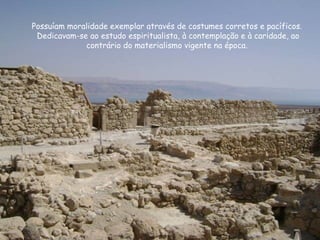 Possuíam moralidade exemplar através de costumes corretos e pacíficos.
Dedicavam-se ao estudo espiritualista, à contemplação e à caridade, ao
contrário do materialismo vigente na época.
 