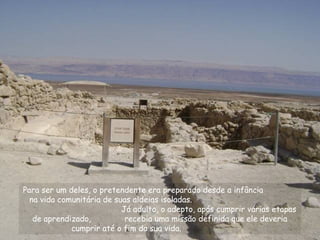 Para ser um deles, o pretendente era preparado desde a infância
na vida comunitária de suas aldeias isoladas.
Já adulto, o adepto, após cumprir várias etapas
de aprendizado, recebia uma missão definida que ele deveria
cumprir até o fim da sua vida.
 