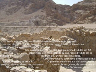 Para medir o tempo utilizavam um calendário diferenciado, inspirado
em um calendário egípcio baseado no Sol, diferente do utilizado na época
pelos judeus que era constituído de 354 dias.
Seu calendário continha 364 dias que eram divididos em 52
semanas, permitindo que cada estação do ano fosse dividida em 13
semanas e mais um dia, unindo cada uma delas.
Consideravam seu calendário sintonizado com a
“Lei da Grande Luz do Céu”. O primeiro dia do ano e o de cada estação
sempre caiam no mesmo dia da semana -quarta feira- já que, de acordo com a
Gênesis, foi no quarto dia que a Lua e o Sol foram criados.
 