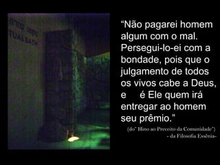 Local onde foram
encontrados os
Pergaminhos do Mar Morto
“Não pagarei homem
algum com o mal.
Persegui-lo-ei com a
bondade, pois que o
julgamento de todos
os vivos cabe a Deus,
e é Ele quem irá
entregar ao homem
seu prêmio.”
(do” Hino ao Preceito da Comunidade”)
- da Filosofia Essênia-
 