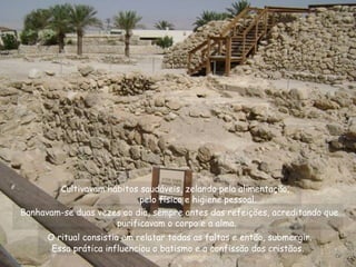 Banhavam-se duas vezes ao dia, sempre antes das refeições, acreditando que
purificavam o corpo e a alma.
O ritual consistia em relatar todas as faltas e então, submergir.
Essa prática influenciou o batismo e a confissão dos cristãos.
Cultivavam hábitos saudáveis, zelando pela alimentação,
pelo físico e higiene pessoal.
 