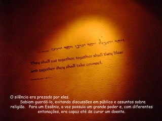O silêncio era prezado por eles.
Sabiam guardá-lo, evitando discussões em público e assuntos sobre
religião. Para um Essênio, a voz possuía um grande poder e, com diferentes
entonações, era capaz até de curar um doente.
 