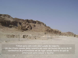 Tinham para com o solo uma relação de respeito.
Um dos rituais comuns deles consistia em cavar um buraco de cerca de 30
centímetros de profundidade em um lugar isolado dentro do qual se
enterravam para relaxar e meditar.
 