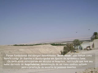 Foram fundadores dos abrigos denominados "beth-saida", que tinham como
tarefa cuidar de doentes e desabrigados em épocas de epidemia e fome.
Os beth-saida anteciparam em séculos os hospitais, instituição que tem seu
nome derivado de hospitaleiros, denominação de um ramo essênio voltado
para a prestação de socorro às pessoas doentes.
 