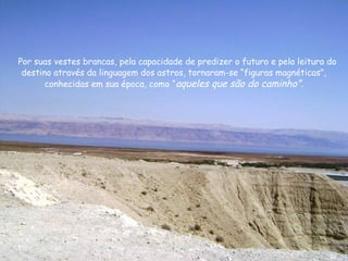 Por suas vestes brancas, pela capacidade de predizer o futuro e pela leitura do
destino através da linguagem dos astros, tornaram-se “figuras magnéticas”,
conhecidas em sua época, como “aqueles que são do caminho”.
 