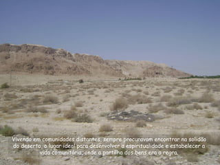 Vivendo em comunidades distantes, sempre procuravam encontrar na solidão
do deserto, o lugar ideal para desenvolver a espiritualidade e estabelecer a
vida comunitária, onde a partilha dos bens era a regra.
 