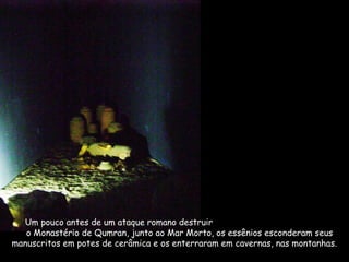 Um pouco antes de um ataque romano destruir
o Monastério de Qumran, junto ao Mar Morto, os essênios esconderam seus
manuscritos em potes de cerâmica e os enterraram em cavernas, nas montanhas.
 