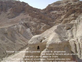 Estavam escondidos em 11 cavernas, centenas de pergaminhos
que datam do terceiro século antes de
Cristo, até o ano 68 depois de Cristo.
Num total de quase mil encontrados, ficaram conhecidos como
 