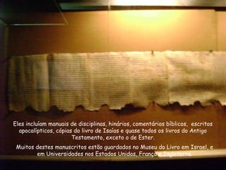 Muitos destes manuscritos estão guardados no Museu do Livro em Israel, e
em Universidades nos Estados Unidos, França e Inglaterra.
Eles incluíam manuais de disciplinas, hinários, comentários bíblicos, escritos
apocalípticos, cópias do livro de Isaías e quase todos os livros do Antigo
Testamento, exceto o de Ester.
 