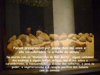 Foram preservados por quase dois mil anos e
        são considerados “o achado do século”
 De acordo com os “Manuscritos do Mar Morto”, alguns costumes
     dos essênios e alguns textos antigos, nos dizem sobre o
curandeirismo, a reencarnação, a divisão das colheitas, o povo no
    poder, o vegetarianismo e a relação pacífica dos homens
                         com os animais.
 