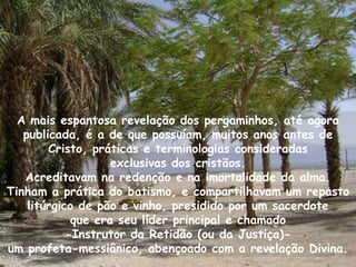 A mais espantosa revelação dos pergaminhos, até agora
   publicada, é a de que possuíam, muitos anos antes de
        Cristo, práticas e terminologias consideradas
                    exclusivas dos cristãos.
   Acreditavam na redenção e na imortalidade da alma.
Tinham a prática do batismo, e compartilhavam um repasto
    litúrgico de pão e vinho, presidido por um sacerdote
             que era seu líder principal e chamado
            -Instrutor da Retidão (ou da Justiça)-
um profeta-messiânico, abençoado com a revelação Divina.
 